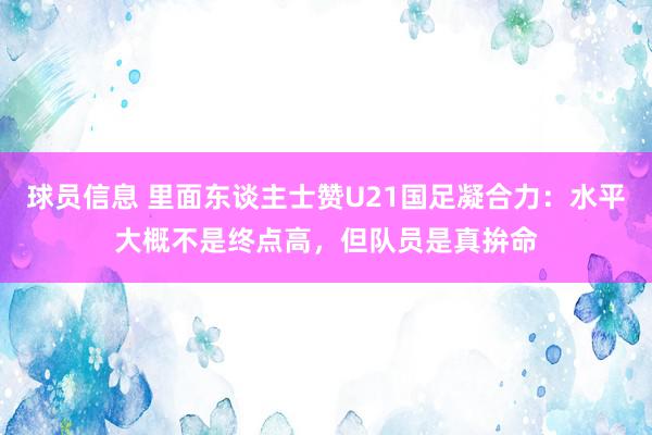 球员信息 里面东谈主士赞U21国足凝合力：水平大概不是终点高，但队员是真拚命