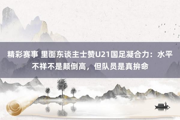 精彩赛事 里面东谈主士赞U21国足凝合力：水平不祥不是颠倒高，但队员是真拚命