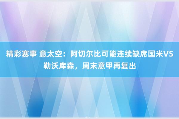 精彩赛事 意太空：阿切尔比可能连续缺席国米VS勒沃库森，周末意甲再复出