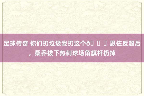 足球传奇 你们扔垃圾我扔这个😂恩佐反超后，桑乔拔下热刺球场角旗杆扔掉