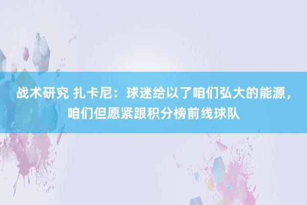 战术研究 扎卡尼：球迷给以了咱们弘大的能源，咱们但愿紧跟积分榜前线球队