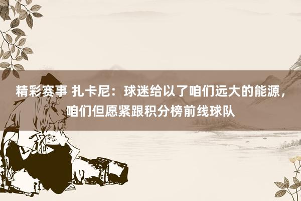 精彩赛事 扎卡尼：球迷给以了咱们远大的能源，咱们但愿紧跟积分榜前线球队