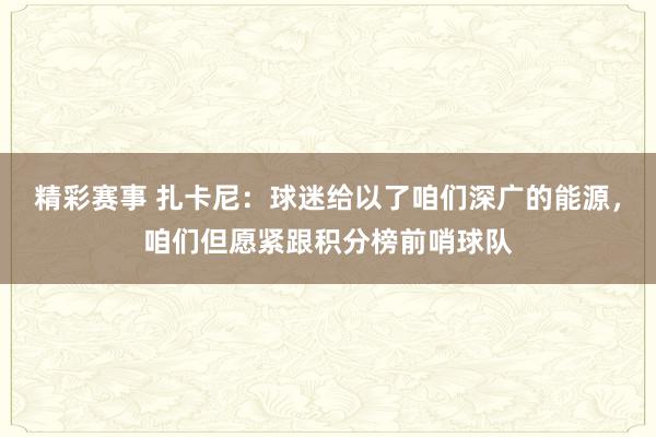 精彩赛事 扎卡尼：球迷给以了咱们深广的能源，咱们但愿紧跟积分榜前哨球队