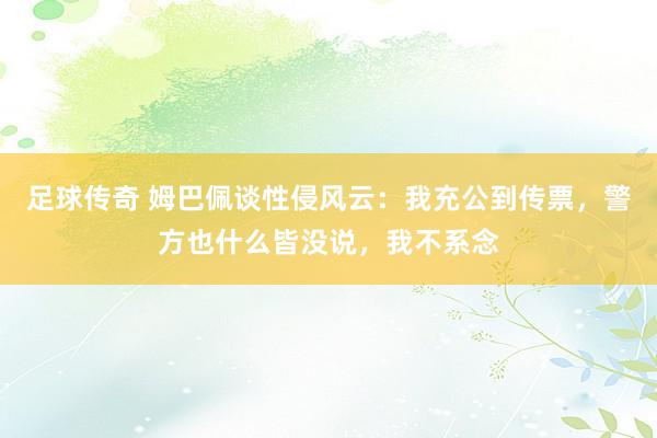 足球传奇 姆巴佩谈性侵风云：我充公到传票，警方也什么皆没说，我不系念