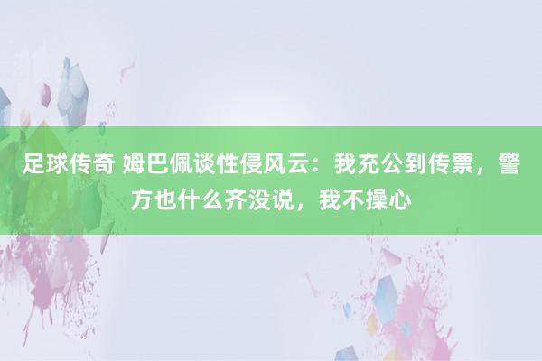 足球传奇 姆巴佩谈性侵风云：我充公到传票，警方也什么齐没说，我不操心