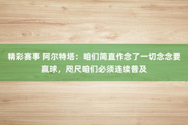 精彩赛事 阿尔特塔：咱们简直作念了一切念念要赢球，咫尺咱们必须连续普及