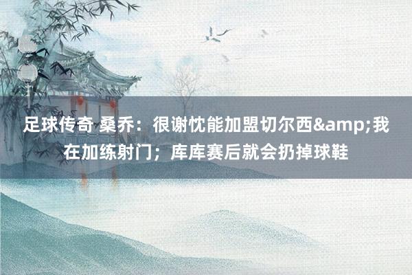 足球传奇 桑乔：很谢忱能加盟切尔西&我在加练射门；库库赛后就会扔掉球鞋