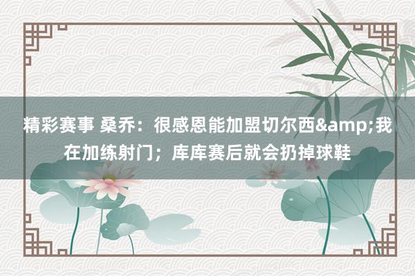 精彩赛事 桑乔：很感恩能加盟切尔西&我在加练射门；库库赛后就会扔掉球鞋