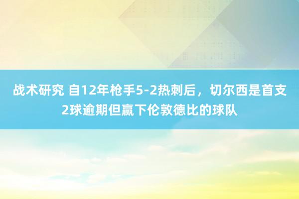 战术研究 自12年枪手5-2热刺后，切尔西是首支2球逾期但赢下伦敦德比的球队