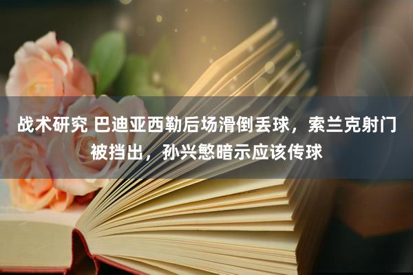 战术研究 巴迪亚西勒后场滑倒丢球，索兰克射门被挡出，孙兴慜暗示应该传球