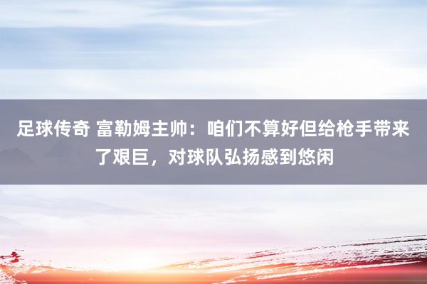 足球传奇 富勒姆主帅：咱们不算好但给枪手带来了艰巨，对球队弘扬感到悠闲