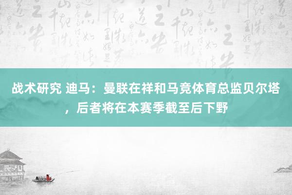 战术研究 迪马：曼联在祥和马竞体育总监贝尔塔，后者将在本赛季截至后下野