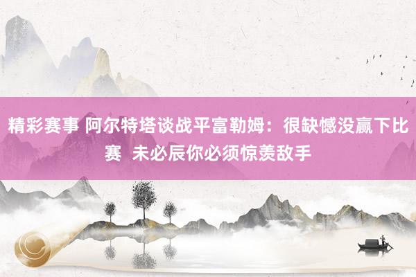 精彩赛事 阿尔特塔谈战平富勒姆：很缺憾没赢下比赛  未必辰你必须惊羡敌手