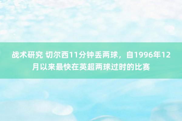 战术研究 切尔西11分钟丢两球，自1996年12月以来最快在英超两球过时的比赛