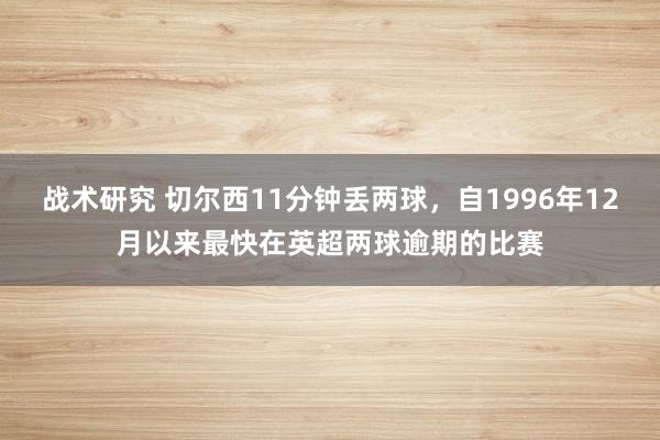 战术研究 切尔西11分钟丢两球，自1996年12月以来最快在英超两球逾期的比赛