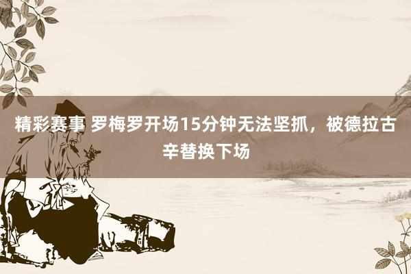 精彩赛事 罗梅罗开场15分钟无法坚抓，被德拉古辛替换下场