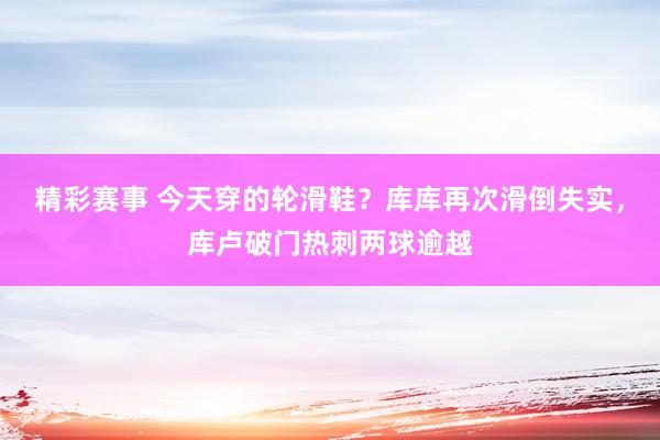 精彩赛事 今天穿的轮滑鞋？库库再次滑倒失实，库卢破门热刺两球逾越