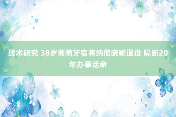 战术研究 38岁葡萄牙宿将纳尼晓喻退役 隔断20年办事活命