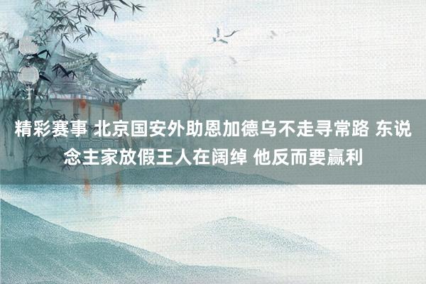 精彩赛事 北京国安外助恩加德乌不走寻常路 东说念主家放假王人在阔绰 他反而要赢利