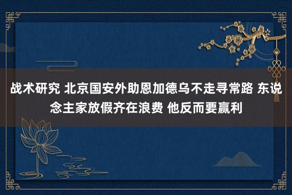 战术研究 北京国安外助恩加德乌不走寻常路 东说念主家放假齐在浪费 他反而要赢利