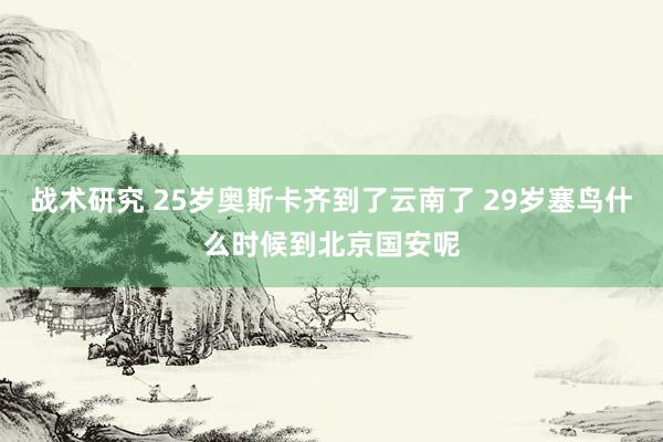 战术研究 25岁奥斯卡齐到了云南了 29岁塞鸟什么时候到北京国安呢