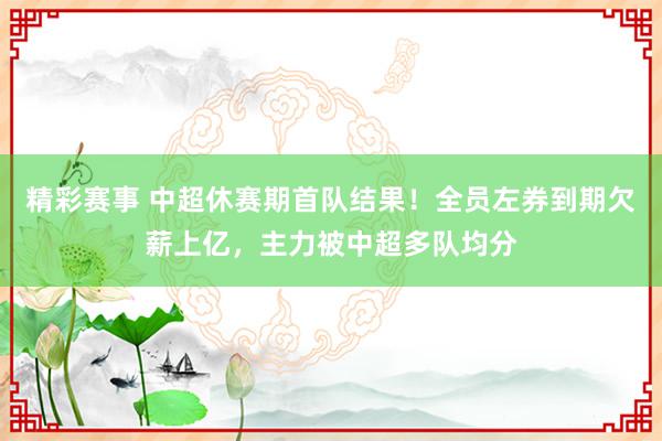 精彩赛事 中超休赛期首队结果！全员左券到期欠薪上亿，主力被中超多队均分