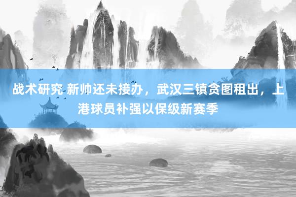 战术研究 新帅还未接办，武汉三镇贪图租出，上港球员补强以保级新赛季