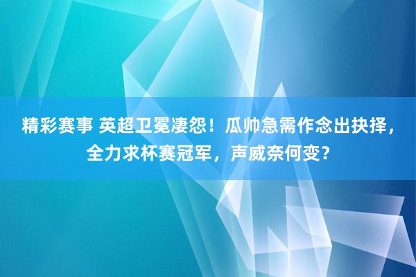 精彩赛事 英超卫冕凄怨！瓜帅急需作念出抉择，全力求杯赛冠军，声威奈何变？