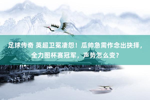 足球传奇 英超卫冕凄怨！瓜帅急需作念出抉择，全力图杯赛冠军，声势怎么变？