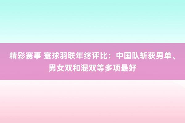 精彩赛事 寰球羽联年终评比：中国队斩获男单、男女双和混双等多项最好